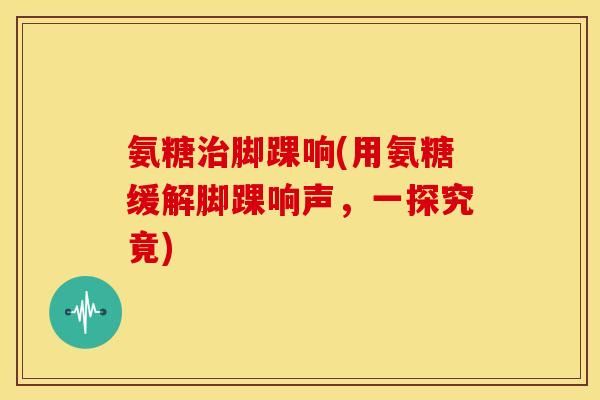氨糖治脚踝响(用氨糖缓解脚踝响声，一探究竟)