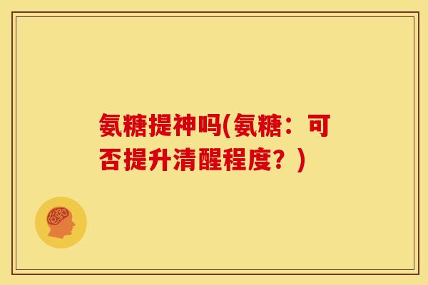 氨糖提神吗(氨糖：可否提升清醒程度？)