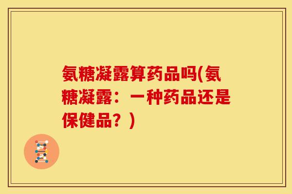 氨糖凝露算药品吗(氨糖凝露：一种药品还是保健品？)