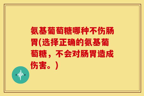 氨基葡萄糖哪种不伤肠胃(选择正确的氨基葡萄糖，不会对肠胃造成伤害。)-第1张图片-关节骑士