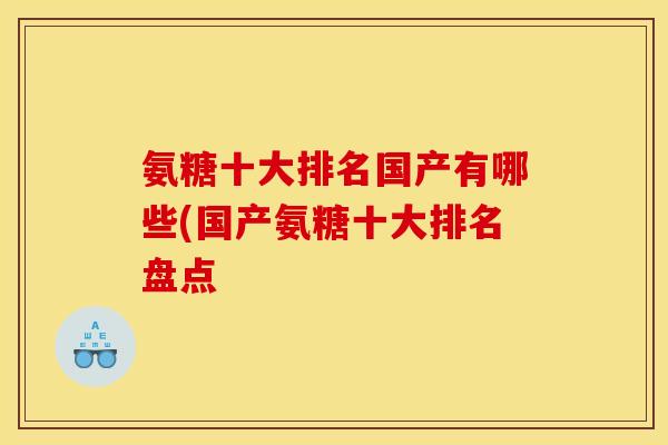 氨糖十大排名国产有哪些(国产氨糖十大排名盘点