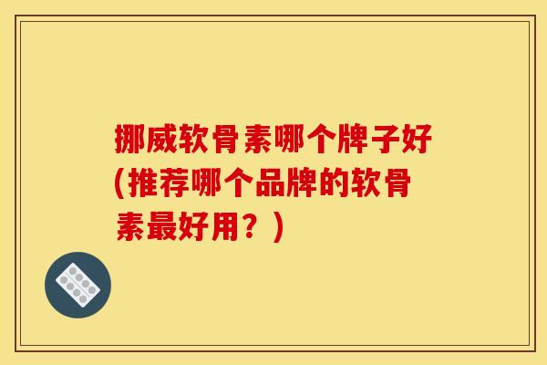 挪威软骨素哪个牌子好(推荐哪个品牌的软骨素最好用？)