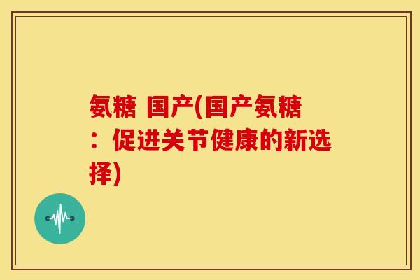 氨糖 国产(国产氨糖：促进关节健康的新选择)