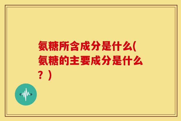 氨糖所含成分是什么(氨糖的主要成分是什么?)-第1张图片-关节骑士 氨糖所含成分是什么(氨糖的主要成分是什么?)-第1张图片-关节骑士