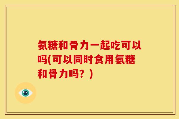 氨糖和骨力一起吃可以吗(可以同时食用氨糖和骨力吗？)