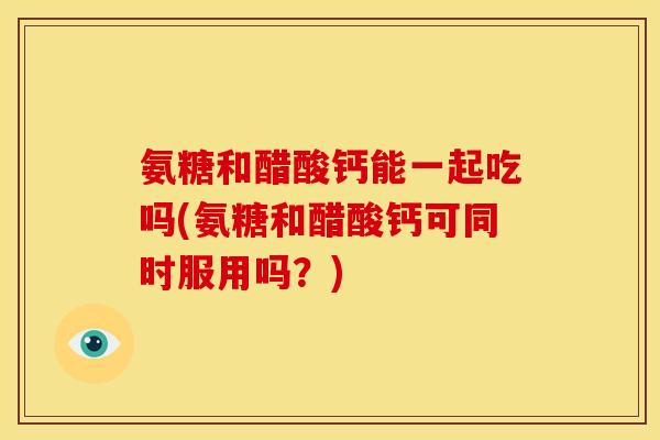 氨糖和醋酸钙能一起吃吗(氨糖和醋酸钙可同时服用吗？)-第1张图片-关节骑士