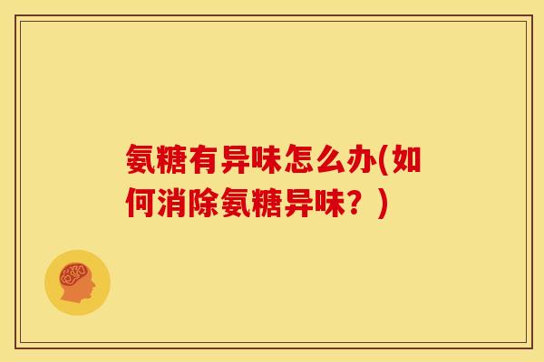 氨糖有异味怎么办(如何消除氨糖异味？)