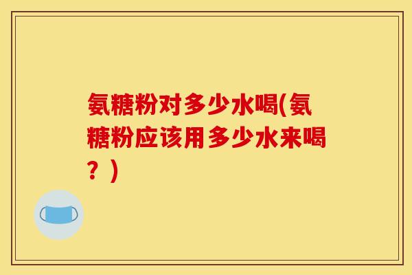 氨糖粉对多少水喝(氨糖粉应该用多少水来喝？)