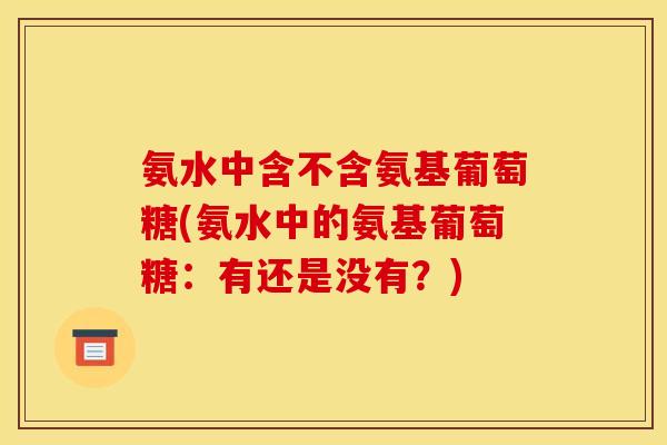 氨水中含不含氨基葡萄糖(氨水中的氨基葡萄糖：有还是没有？)