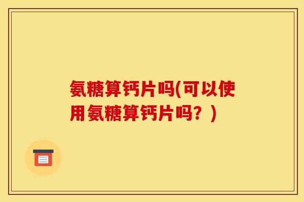 氨糖算钙片吗(可以使用氨糖算钙片吗？)-第1张图片-关节骑士