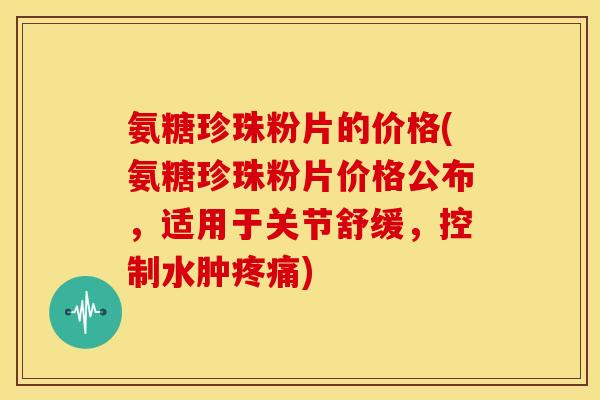 氨糖珍珠粉片的价格(氨糖珍珠粉片价格公布，适用于关节舒缓，控制水肿疼痛)
