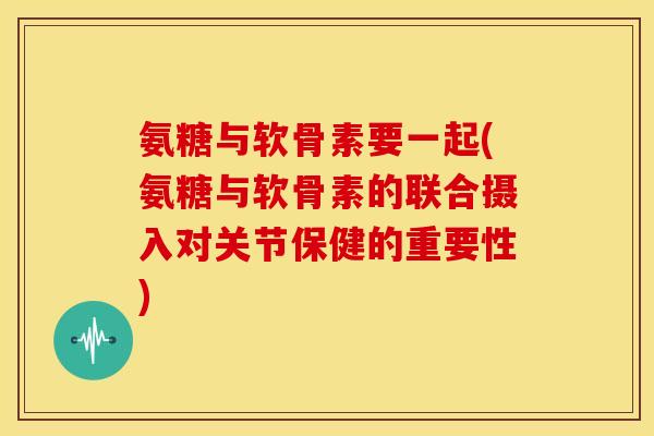 氨糖与软骨素要一起(氨糖与软骨素的联合摄入对关节保健的重要性)