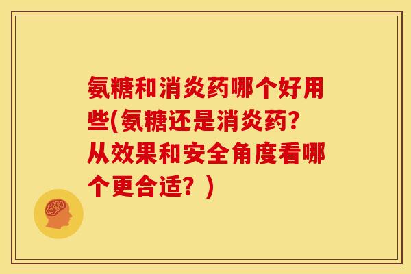 氨糖和消炎药哪个好用些(氨糖还是消炎药？从效果和安全角度看哪个更合适？)