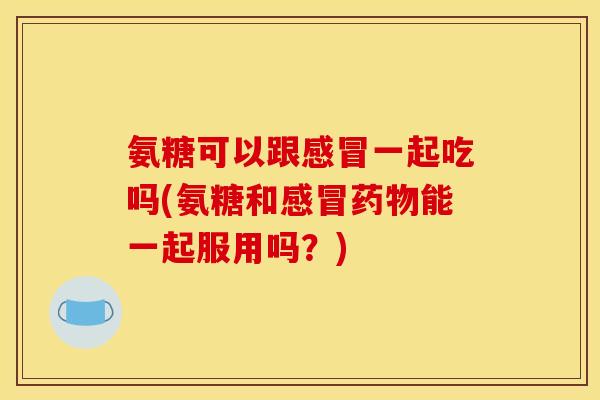氨糖可以跟感冒一起吃吗(氨糖和感冒药物能一起服用吗？)