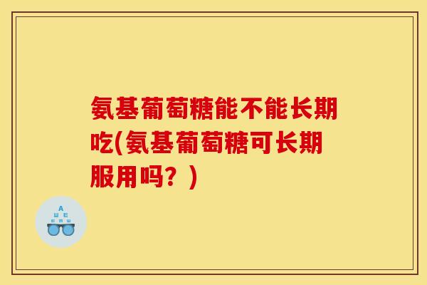 氨基葡萄糖能不能长期吃(氨基葡萄糖可长期服用吗？)