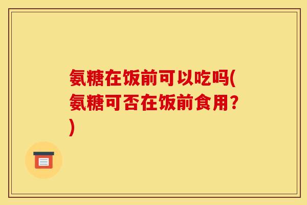 氨糖在饭前可以吃吗(氨糖可否在饭前食用？)