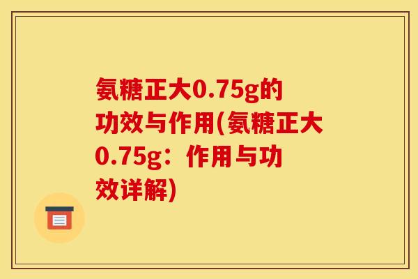 氨糖正大0.75g的功效与作用(氨糖正大0.75g：作用与功效详解)