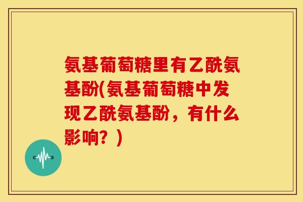 氨基葡萄糖里有乙酰氨基酚(氨基葡萄糖中发现乙酰氨基酚，有什么影响？)