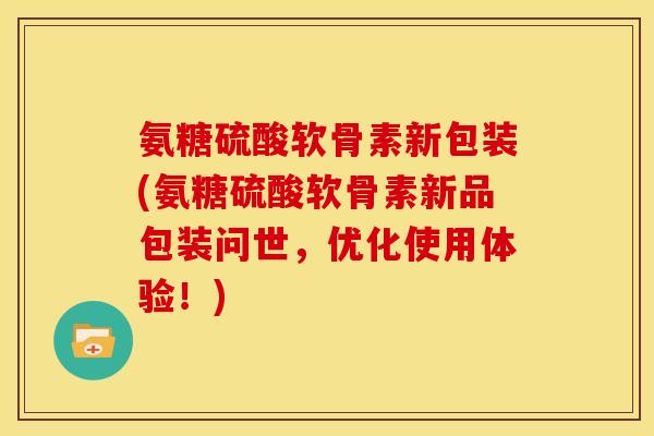 氨糖硫酸软骨素新包装(氨糖硫酸软骨素新品包装问世，优化使用体验！)