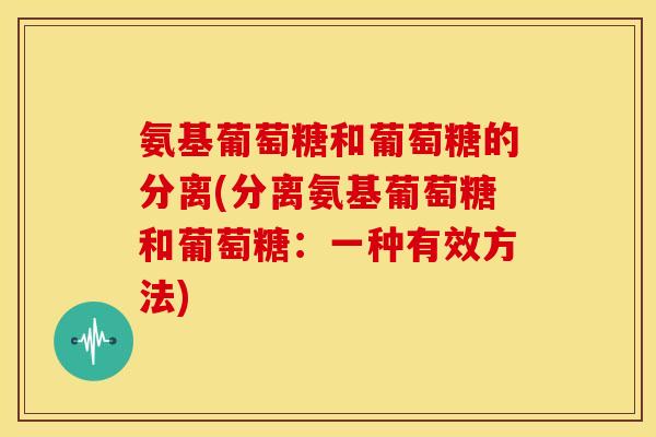 氨基葡萄糖和葡萄糖的分离(分离氨基葡萄糖和葡萄糖：一种有效方法)