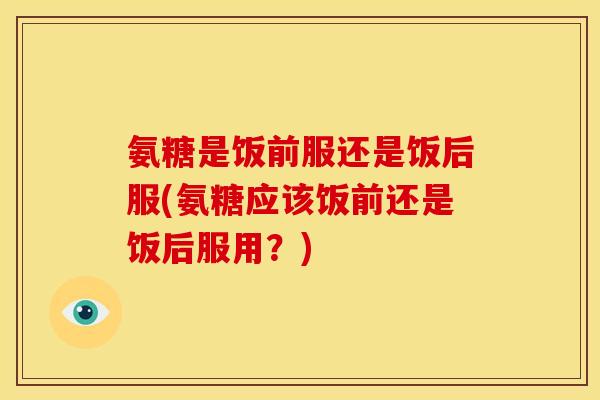 氨糖是饭前服还是饭后服(氨糖应该饭前还是饭后服用?)-第1张图片-关节骑士 氨糖是饭前服还是饭后服(氨糖应该饭前还是饭后服用?)-第1张图片-关节骑士
