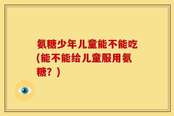 氨糖少年儿童能不能吃(能不能给儿童服用氨糖？)