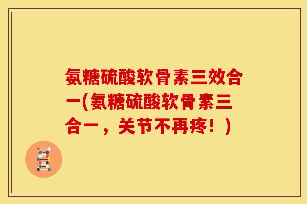 氨糖硫酸软骨素三效合一(氨糖硫酸软骨素三合一，关节不再疼！)