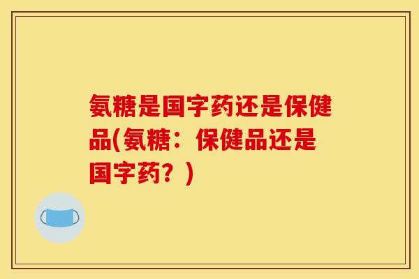 氨糖是国字药还是保健品(氨糖：保健品还是国字药？)