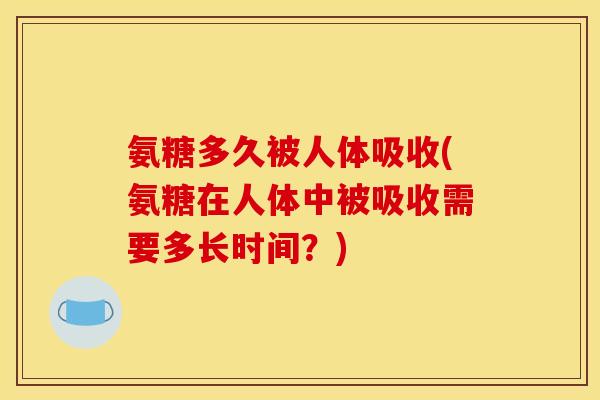 氨糖多久被人体吸收(氨糖在人体中被吸收需要多长时间？)