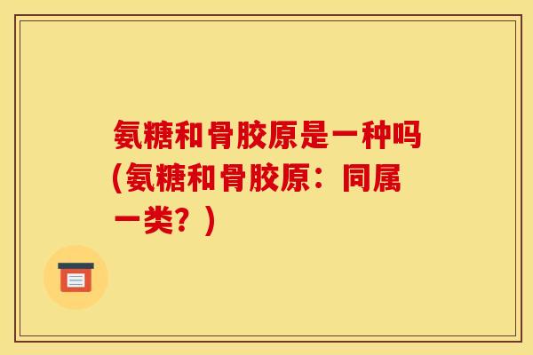 氨糖和骨胶原是一种吗(氨糖和骨胶原：同属一类？)-第1张图片-关节骑士