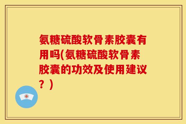 氨糖硫酸软骨素胶囊有用吗(氨糖硫酸软骨素胶囊的功效及使用建议？)