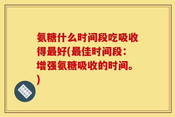氨糖什么时间段吃吸收得最好(最佳时间段：增强氨糖吸收的时间。)