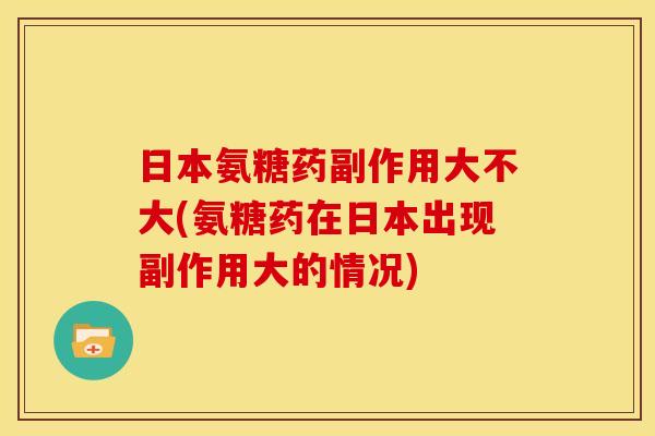 日本氨糖药副作用大不大(氨糖药在日本出现副作用大的情况)