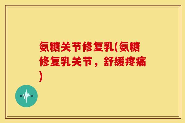 氨糖关节修复乳(氨糖修复乳关节，舒缓疼痛)