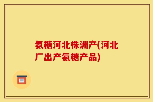 氨糖河北株洲产(河北厂出产氨糖产品)
