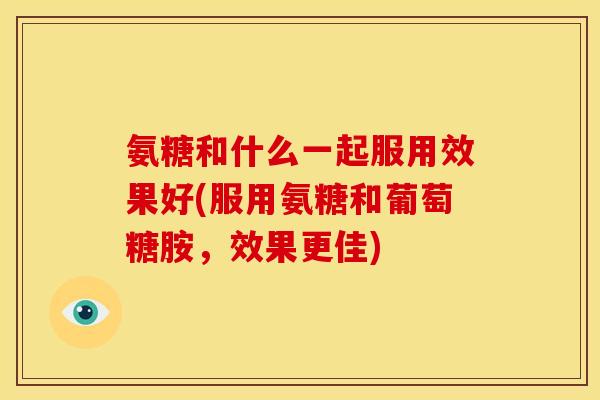 氨糖和什么一起服用效果好(服用氨糖和葡萄糖胺，效果更佳)