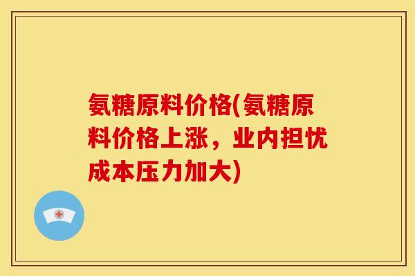 氨糖原料价格(氨糖原料价格上涨，业内担忧成本压力加大)