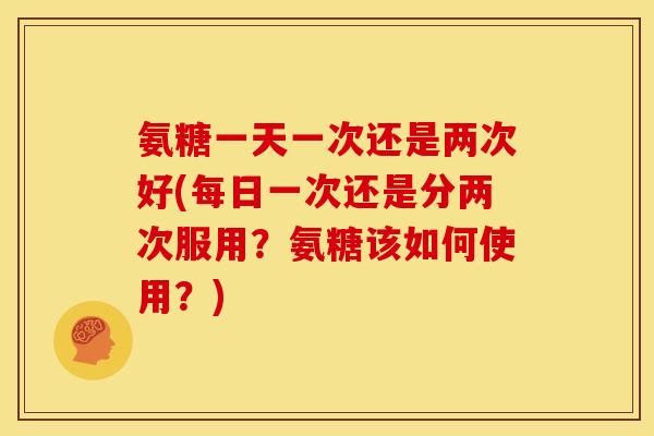 氨糖一天一次还是两次好(每日一次还是分两次服用？氨糖该如何使用？)