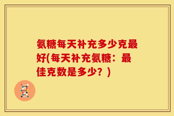氨糖每天补充多少克最好(每天补充氨糖：最佳克数是多少？)