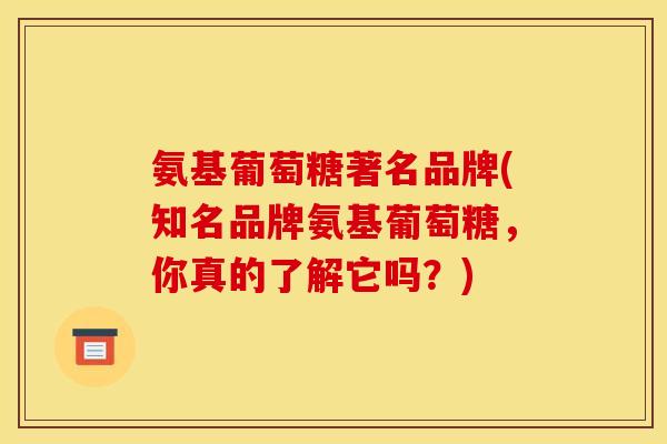 氨基葡萄糖著名品牌(知名品牌氨基葡萄糖，你真的了解它吗？)-第1张图片-关节骑士