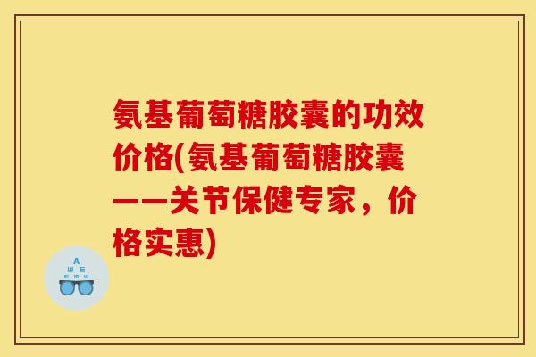 氨基葡萄糖胶囊的功效价格(氨基葡萄糖胶囊——关节保健专家，价格实惠)