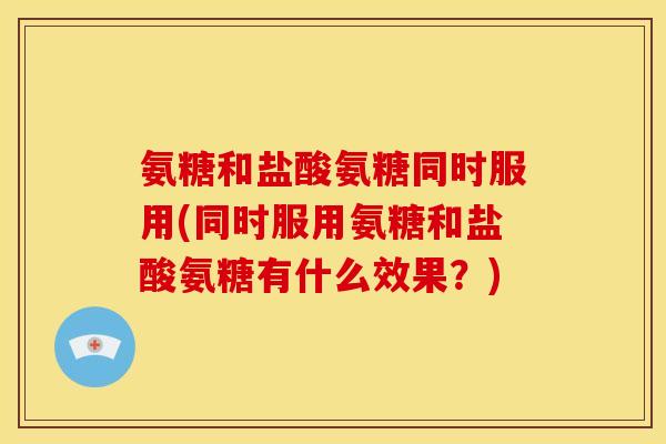 氨糖和盐酸氨糖同时服用(同时服用氨糖和盐酸氨糖有什么效果？)