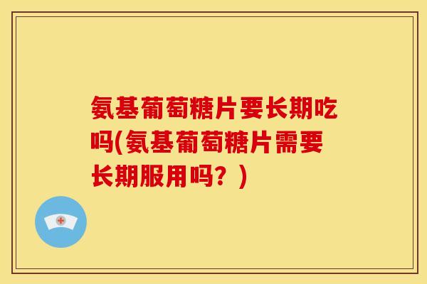 氨基葡萄糖片要长期吃吗(氨基葡萄糖片需要长期服用吗？)