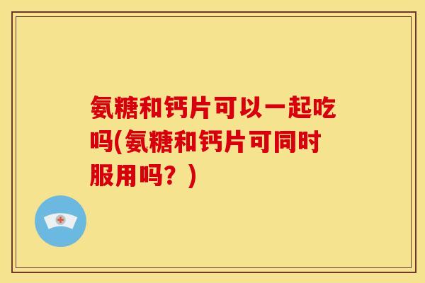 氨糖和钙片可以一起吃吗(氨糖和钙片可同时服用吗？)