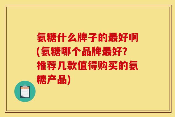 氨糖什么牌子的最好啊(氨糖哪个品牌最好？推荐几款值得购买的氨糖产品)