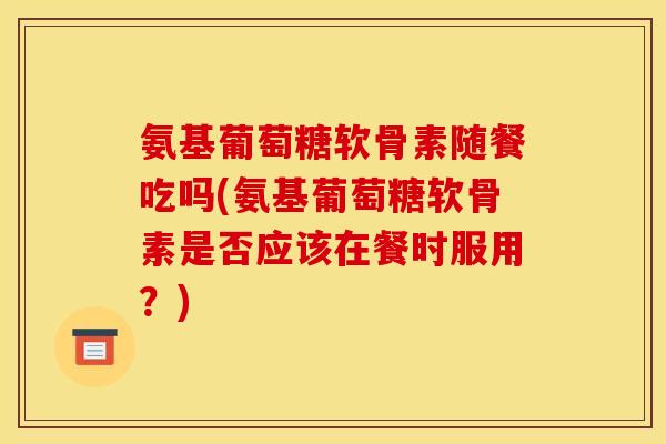 氨基葡萄糖软骨素随餐吃吗(氨基葡萄糖软骨素是否应该在餐时服用？)