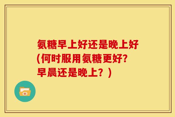 氨糖早上好还是晚上好(何时服用氨糖更好？早晨还是晚上？)