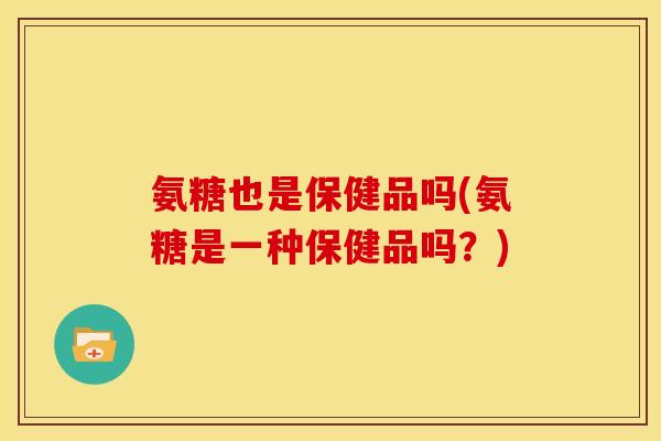 氨糖也是保健品吗(氨糖是一种保健品吗？)