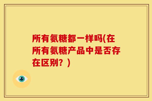 所有氨糖都一样吗(在所有氨糖产品中是否存在区别？)