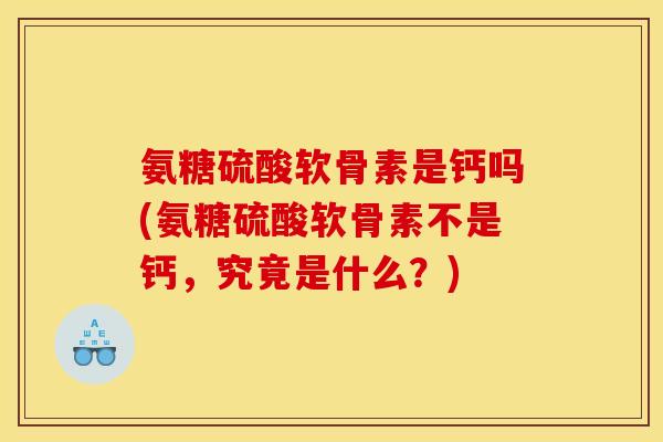 氨糖硫酸软骨素是钙吗(氨糖硫酸软骨素不是钙，究竟是什么？)